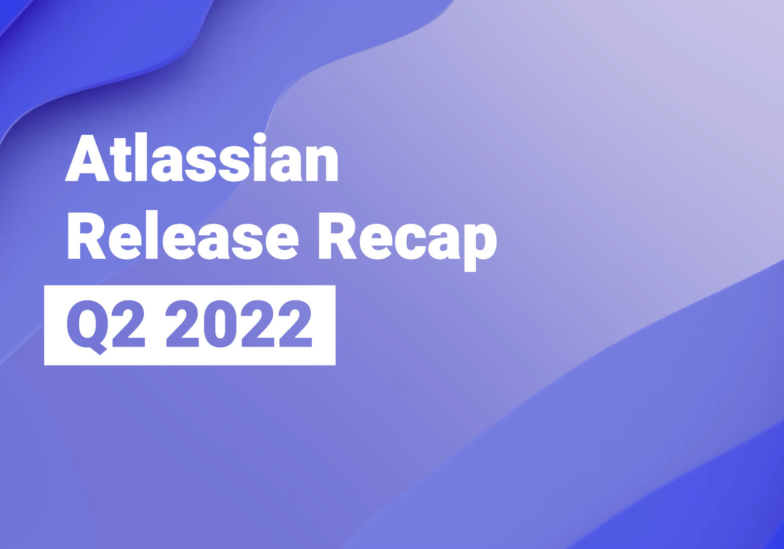 Atlassian Release Recap - Apr-Jun 2022